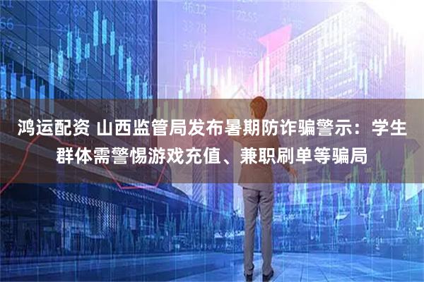鸿运配资 山西监管局发布暑期防诈骗警示：学生群体需警惕游戏充值、兼职刷单等骗局