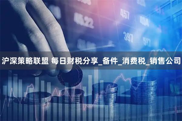 沪深策略联盟 每日财税分享_备件_消费税_销售公司
