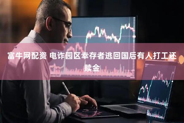 富牛网配资 电诈园区幸存者逃回国后有人打工还赎金