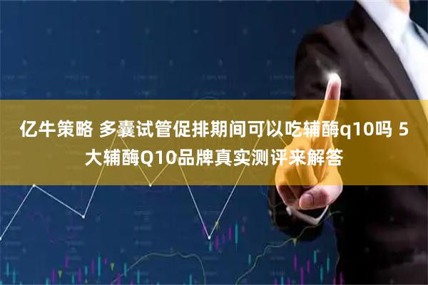 亿牛策略 多囊试管促排期间可以吃辅酶q10吗 5大辅酶Q10品牌真实测评来解答