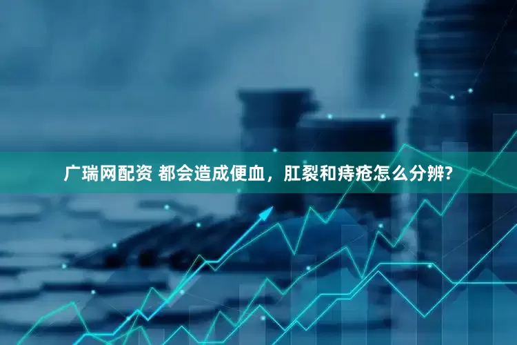 广瑞网配资 都会造成便血，肛裂和痔疮怎么分辨?