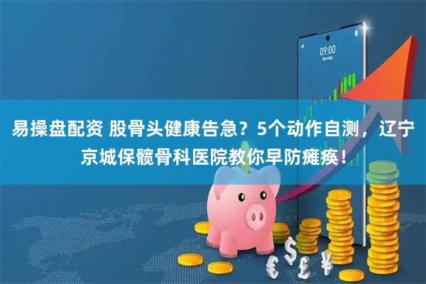 易操盘配资 股骨头健康告急？5个动作自测，辽宁京城保髋骨科医院教你早防瘫痪！