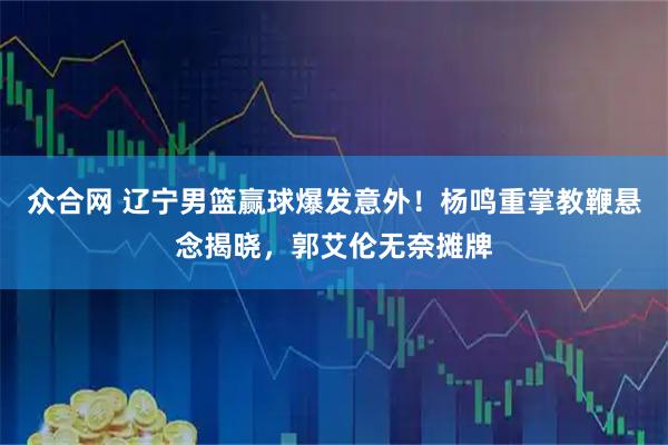 众合网 辽宁男篮赢球爆发意外！杨鸣重掌教鞭悬念揭晓，郭艾伦无奈摊牌