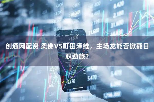 创通网配资 柔佛VS町田泽维，主场龙能否掀翻日职劲旅？