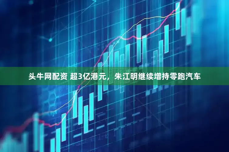 头牛网配资 超3亿港元，朱江明继续增持零跑汽车