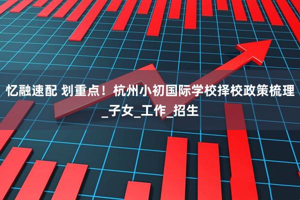 忆融速配 划重点！杭州小初国际学校择校政策梳理_子女_工作_招生