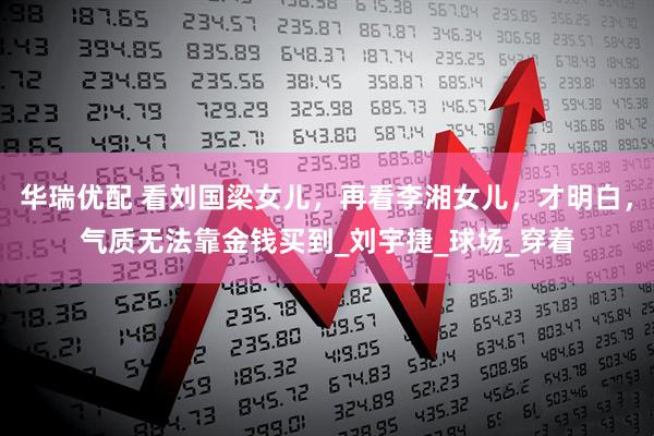 华瑞优配 看刘国梁女儿，再看李湘女儿，才明白，气质无法靠金钱买到_刘宇捷_球场_穿着
