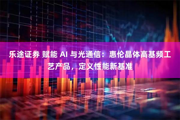 乐途证券 赋能 AI 与光通信：惠伦晶体高基频工艺产品，定义性能新基准