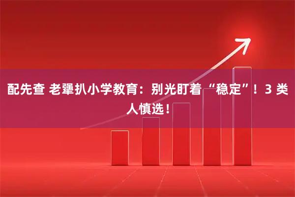 配先查 老犟扒小学教育：别光盯着 “稳定”！3 类人慎选！
