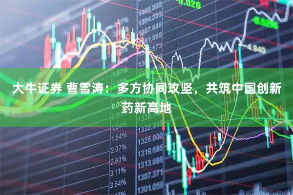大牛证券 曹雪涛：多方协同攻坚，共筑中国创新药新高地