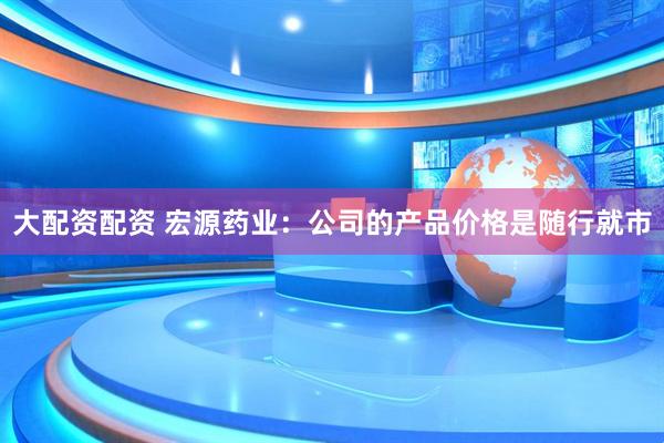 大配资配资 宏源药业：公司的产品价格是随行就市
