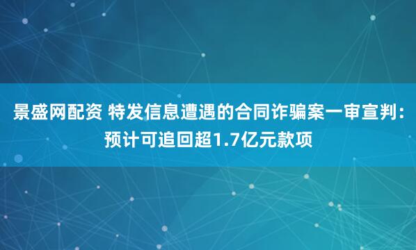 景盛网配资 特发信息遭遇的合同诈骗案一审宣判：预计可追回超1.7亿元款项