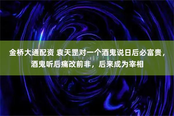 金桥大通配资 袁天罡对一个酒鬼说日后必富贵，酒鬼听后痛改前非，后来成为宰相