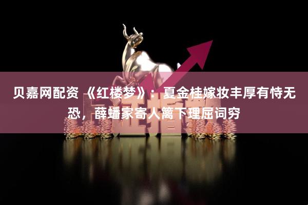 贝嘉网配资 《红楼梦》：夏金桂嫁妆丰厚有恃无恐，薛蟠家寄人篱下理屈词穷