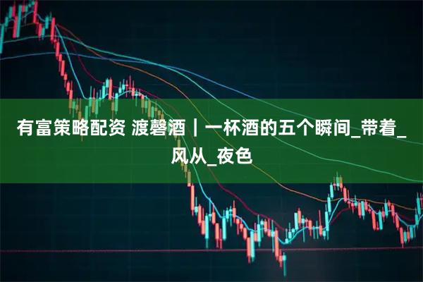 有富策略配资 渡磬酒｜一杯酒的五个瞬间_带着_风从_夜色