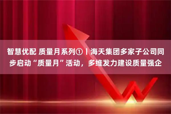 智慧优配 质量月系列①丨海天集团多家子公司同步启动“质量月”活动，多维发力建设质量强企