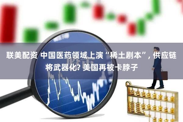 联美配资 中国医药领域上演“稀土剧本”, 供应链将武器化? 美国再被卡脖子